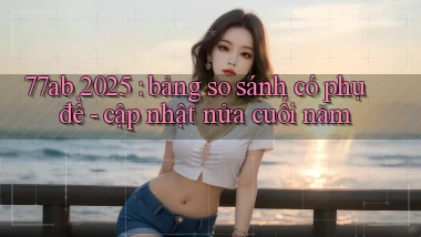 77ab 2025 bảng so sánh có phụ đề   cập nhật nửa cuối năm