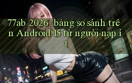 77ab 2026 bảng so sánh trên Android 15 từ người nạp ít