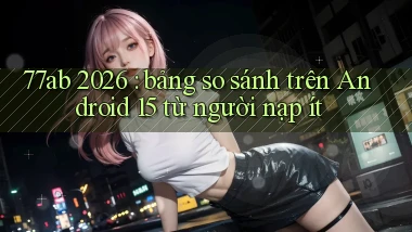 77ab 2026 bảng so sánh trên Android 15 từ người nạp ít