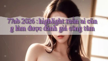 77ab 2026 highlight tuần ai cũng làm được đánh giá công tâm