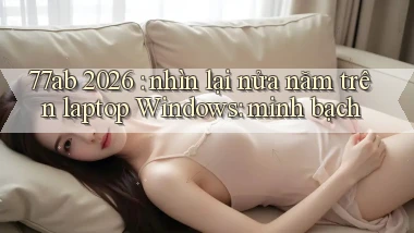 77ab 2026 nhìn lại nửa năm trên laptop Windows minh bạch