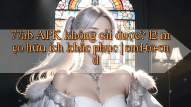 77ab APK không cài được 12 mẹo hữu ích khắc phục end to end