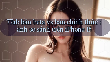 77ab bản beta vs bản chính thức ảnh so sánh trên iPhone 15
