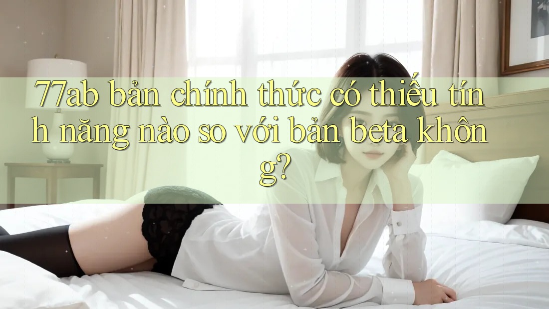 77ab bản chính thức có thiếu tính năng nào so với bản beta không?