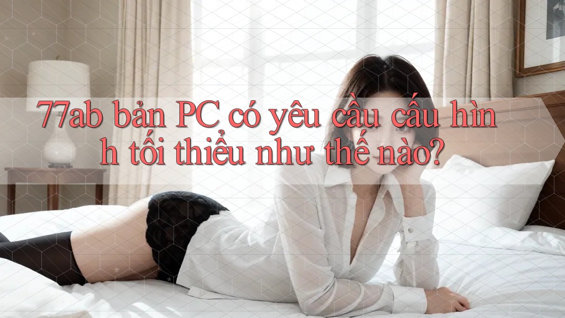 77ab bản PC có yêu cầu cấu hình tối thiểu như thế nào?