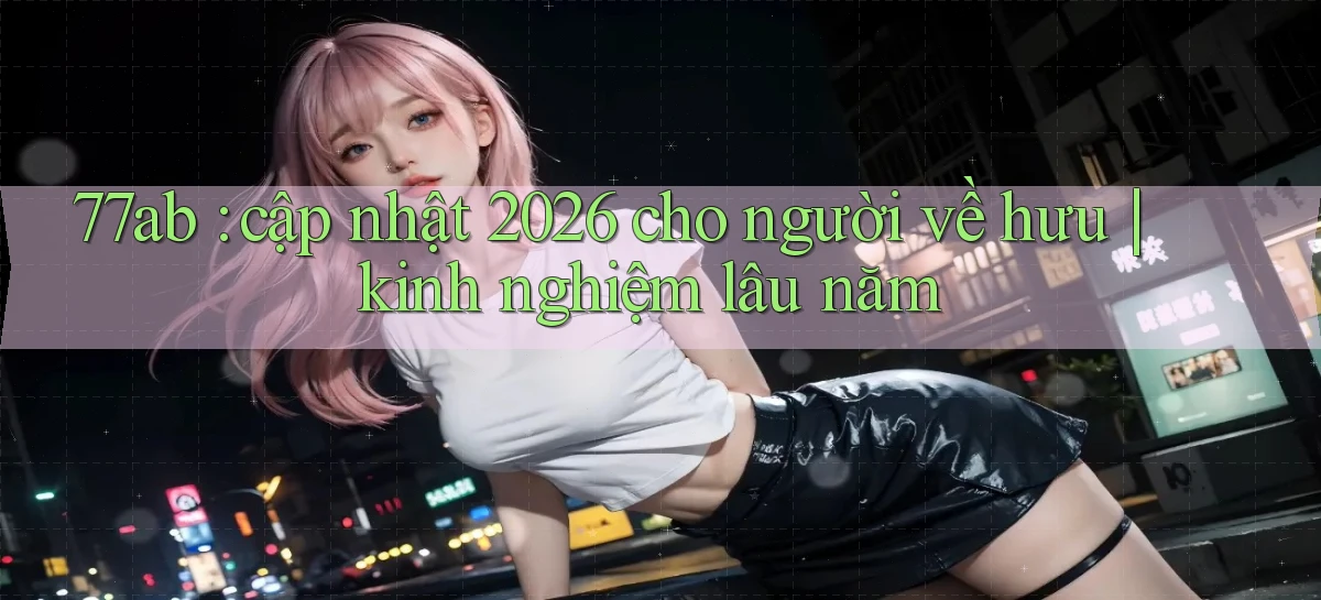 77ab cập nhật 2026 cho người về hưu kinh nghiệm lâu năm