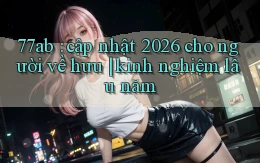77ab cập nhật 2026 cho người về hưu kinh nghiệm lâu năm