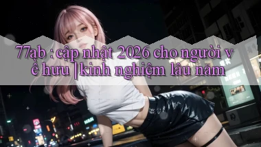77ab cập nhật 2026 cho người về hưu kinh nghiệm lâu năm