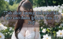 77ab chất lượng thế nào khi giờ cao điểm [phiên bản 2026]