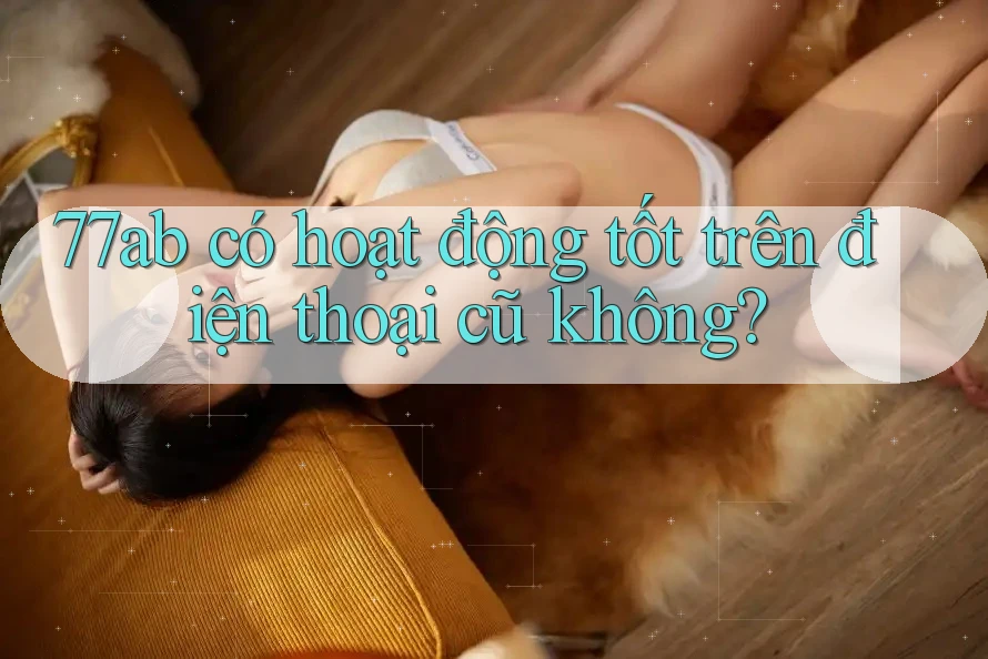 77ab có hoạt động tốt trên điện thoại cũ không?