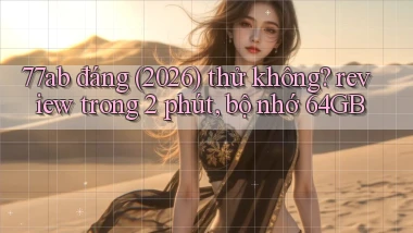 77ab đáng (2026) thử không review trong 2 phút, bộ nhớ 64GB