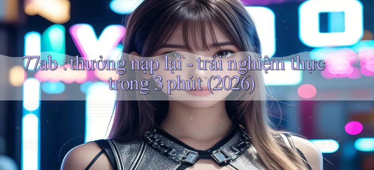 77ab thưởng nạp lại   trải nghiệm thực trong 3 phút (2026)