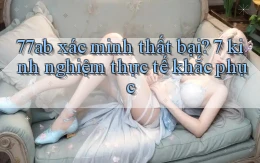 77ab xác minh thất bại 7 kinh nghiệm thực tế khắc phục