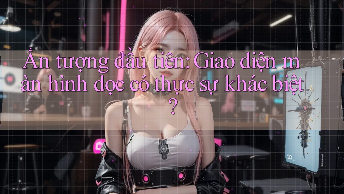 Ấn tượng đầu tiên: Giao diện màn hình dọc có thực sự khác biệt?
