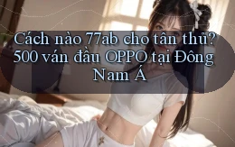 Cách nào 77ab cho tân thủ, 500 ván đầu OPPO tại Đông Nam Á