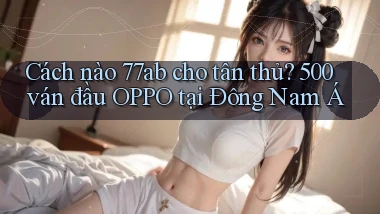 Cách nào 77ab cho tân thủ, 500 ván đầu OPPO tại Đông Nam Á