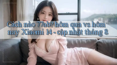 Cách nào 77ab hôm qua vs hôm nay Xiaomi 14   cập nhật tháng 8