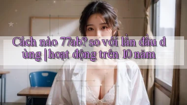 Cách nào 77ab so với lần đầu dùng hoạt động trên 10 năm
