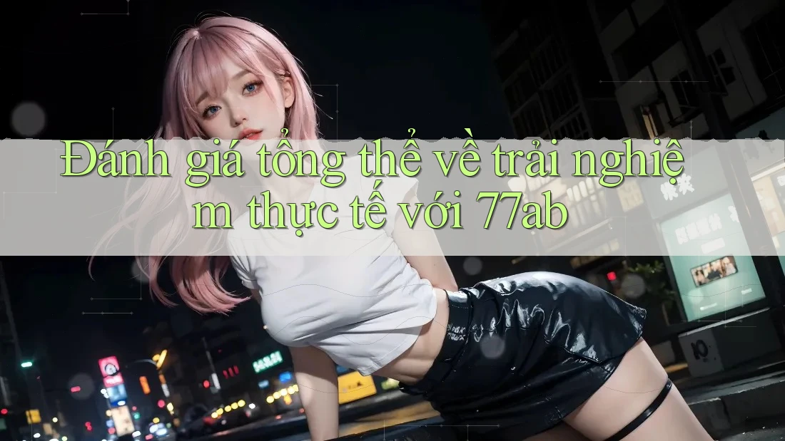 Đánh giá tổng thể về trải nghiệm thực tế với 77ab