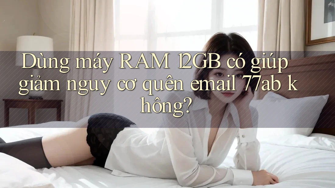 Dùng máy RAM 12GB có giúp giảm nguy cơ quên email 77ab không?