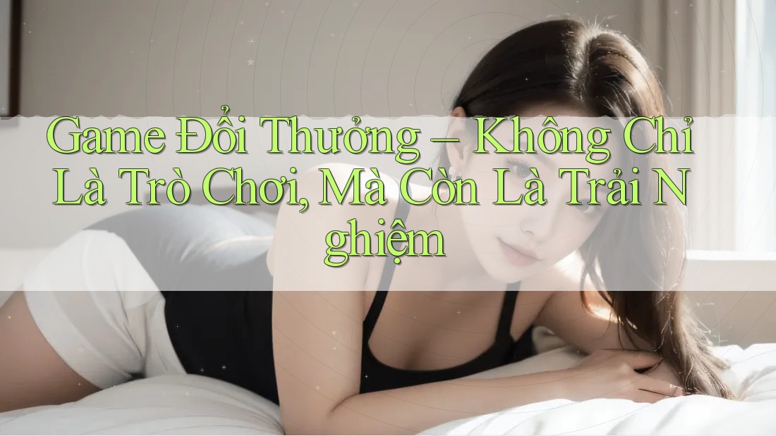 Game Đổi Thưởng – Không Chỉ Là Trò Chơi, Mà Còn Là Trải Nghiệm Game Đổi Thưởng – Không Chỉ Là Trò Chơi, Mà Còn Là Trải Nghiệm