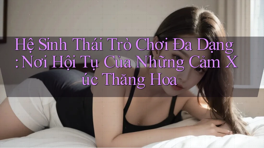 Hệ Sinh Thái Trò Chơi Đa Dạng: Nơi Hội Tụ Của Những Cảm Xúc Thăng Hoa