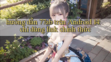 hướng dẫn 77ab trên Android 14 chỉ dùng link chính thức