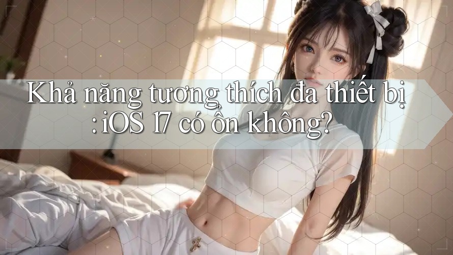 Khả năng tương thích đa thiết bị: iOS 17 có ổn không?
