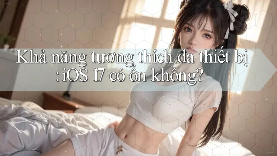 Khả năng tương thích đa thiết bị: iOS 17 có ổn không?