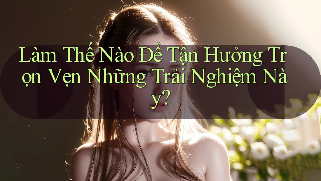 Làm Thế Nào Để Tận Hưởng Trọn Vẹn Những Trải Nghiệm Này?