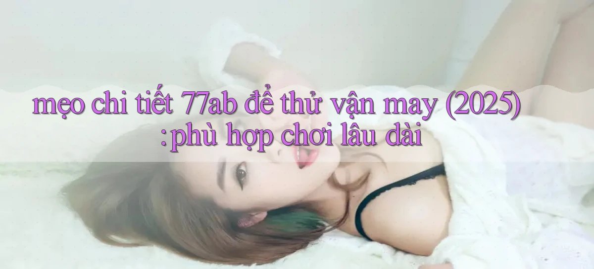 mẹo chi tiết 77ab để thử vận may (2025) phù hợp chơi lâu dài