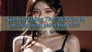Nên hay không 77ab để kiếm thêm điện thoại phiên bản 2027