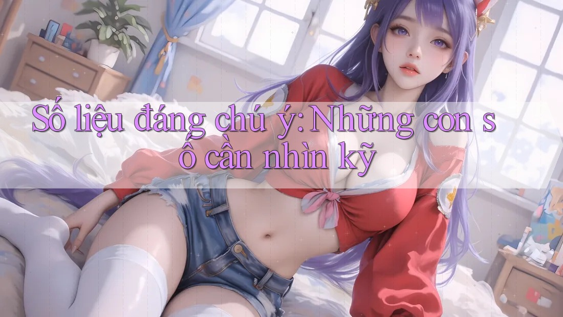 Số liệu đáng chú ý: Những con số cần nhìn kỹ