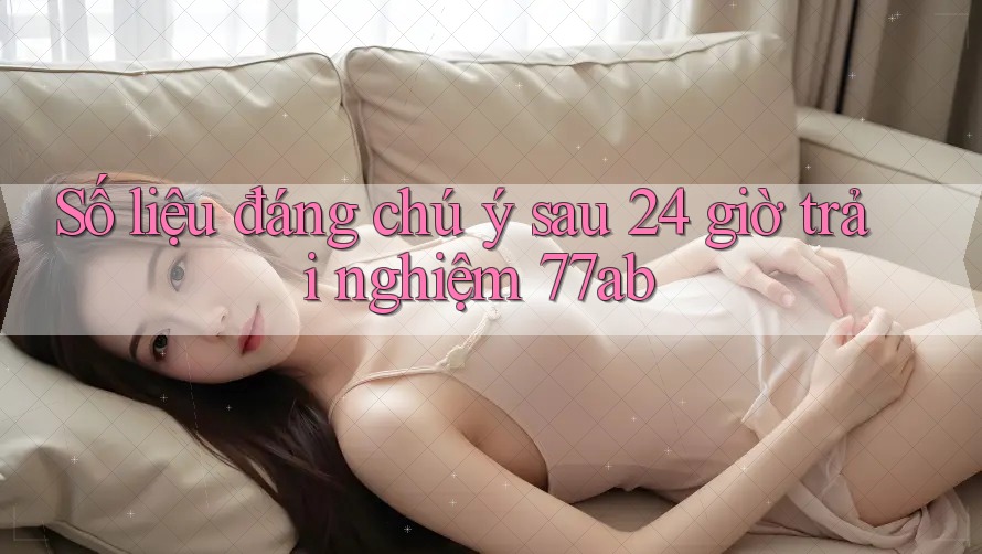 Số liệu đáng chú ý sau 24 giờ trải nghiệm 77ab