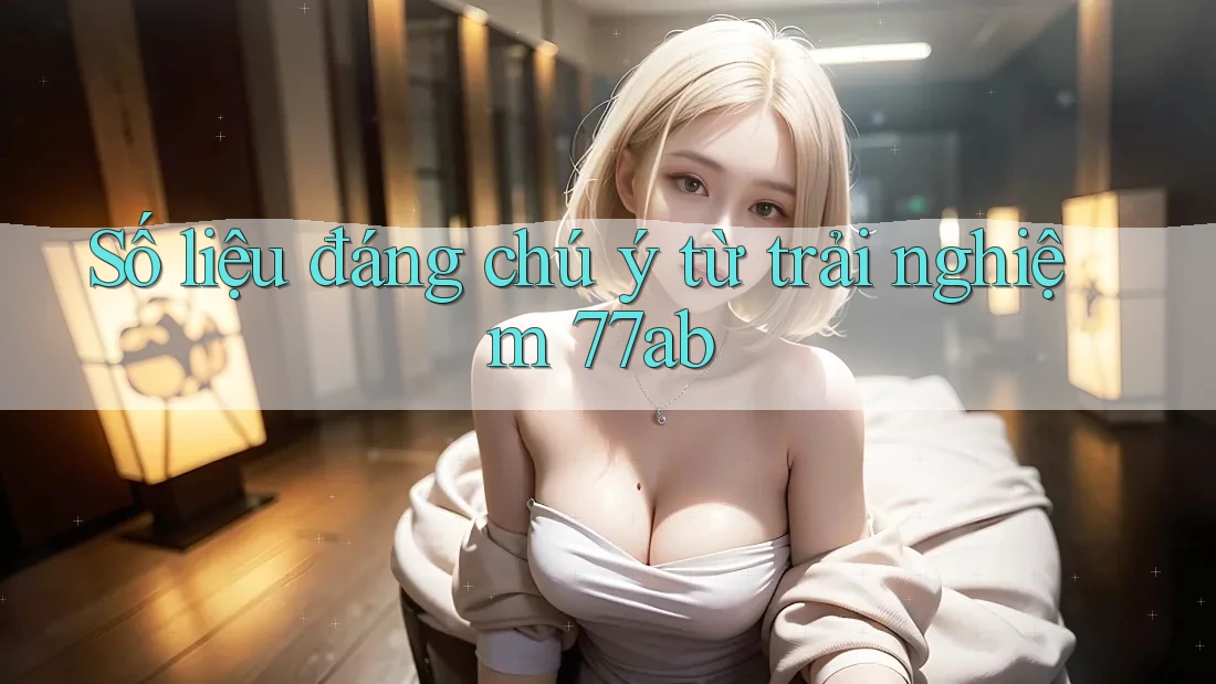 Số liệu đáng chú ý từ trải nghiệm 77ab