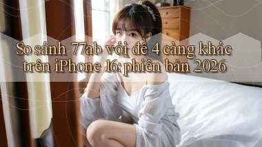 So sánh 77ab với đề 4 càng khác trên iPhone 16 phiên bản 2026