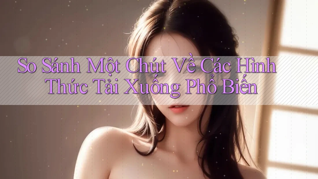 So Sánh Một Chút Về Các Hình Thức Tải Xuống Phổ Biến