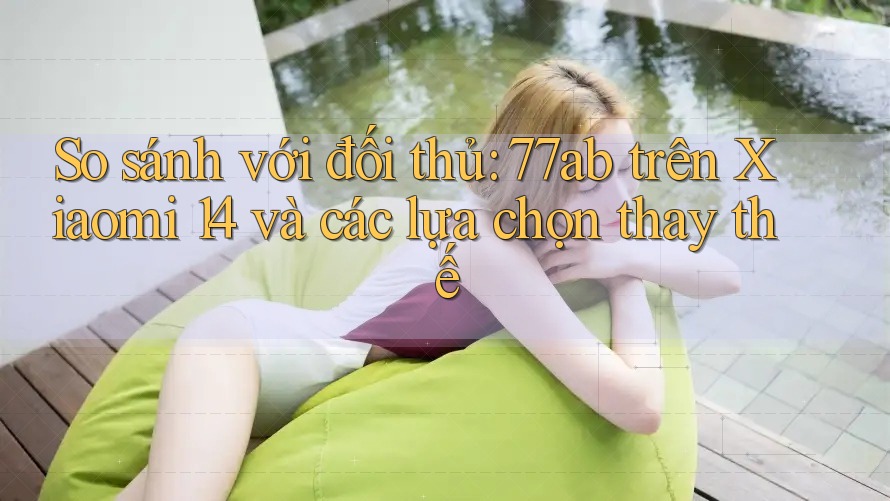 So sánh với đối thủ: 77ab trên Xiaomi 14 và các lựa chọn thay thế