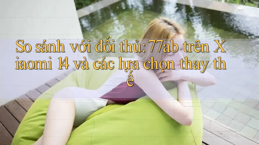 So sánh với đối thủ: 77ab trên Xiaomi 14 và các lựa chọn thay thế
