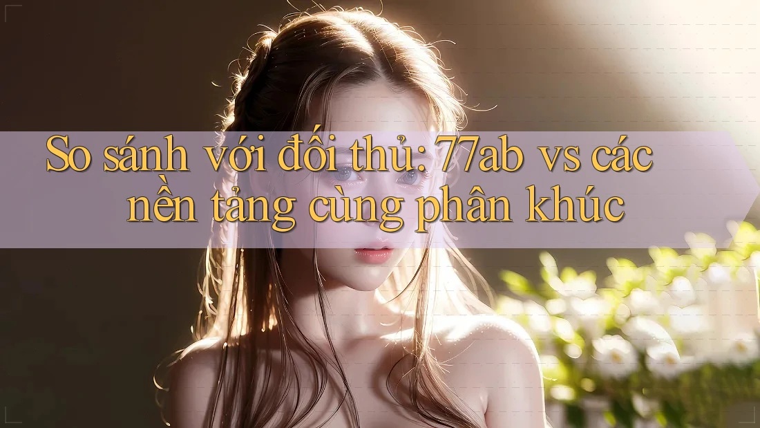 So sánh với đối thủ: 77ab vs các nền tảng cùng phân khúc