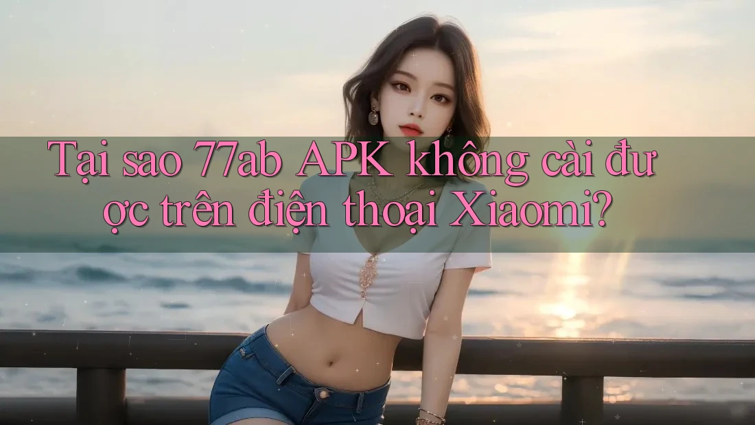 Tại sao 77ab APK không cài được trên điện thoại Xiaomi?