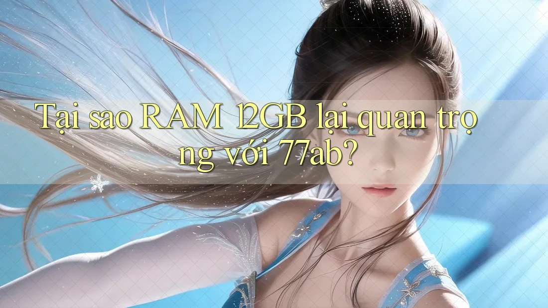 Tại sao RAM 12GB lại quan trọng với 77ab? Tại sao RAM 12GB lại quan trọng với 77ab?
