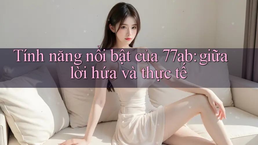 Tính năng nổi bật của 77ab: giữa lời hứa và thực tế
