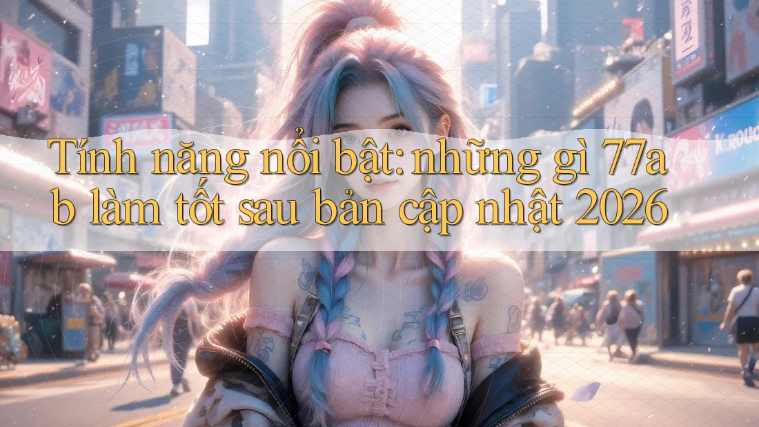 Tính năng nổi bật: những gì 77ab làm tốt sau bản cập nhật 2026
