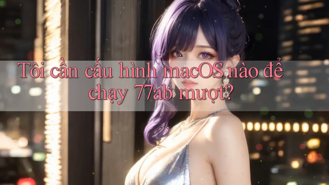 Tôi cần cấu hình macOS nào để chạy 77ab mượt?