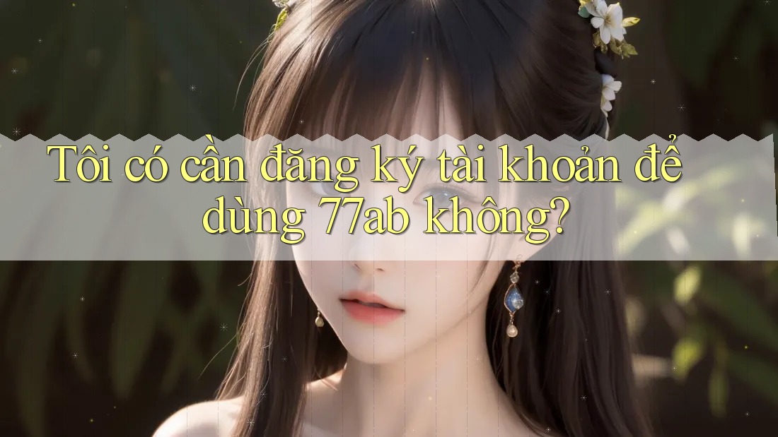 Tôi có cần đăng ký tài khoản để dùng 77ab không?