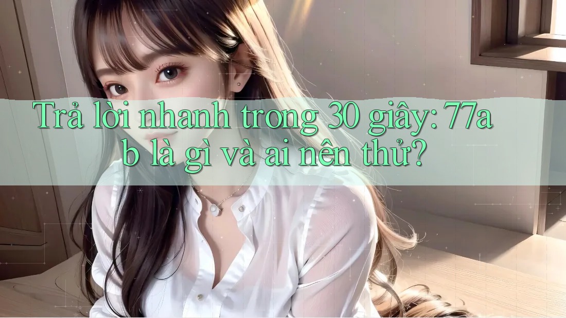 Trả lời nhanh trong 30 giây: 77ab là gì và ai nên thử?