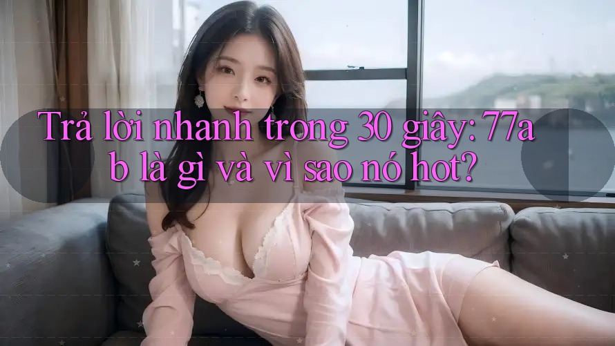 Trả lời nhanh trong 30 giây: 77ab là gì và vì sao nó hot?