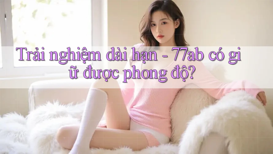 Trải nghiệm dài hạn - 77ab có giữ được phong độ? Trải nghiệm dài hạn - 77ab có giữ được phong độ?