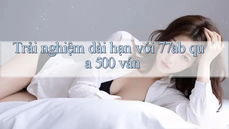 Trải nghiệm dài hạn với 77ab qua 500 ván